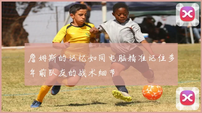 詹姆斯的记忆如同电脑精准记住多年前队友的战术细节