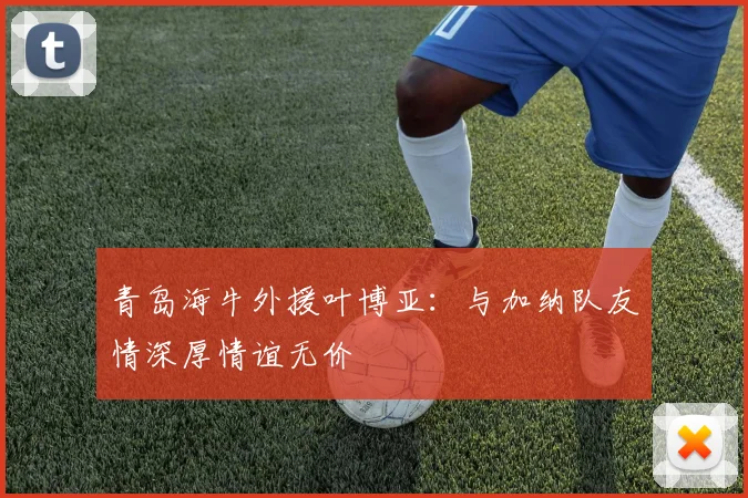 青岛海牛外援叶博亚：与加纳队友情深厚情谊无价