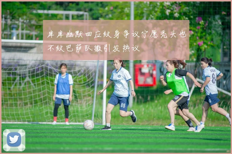 库库幽默回应纹身争议宁愿秃头也不纹巴萨队徽引发热议
