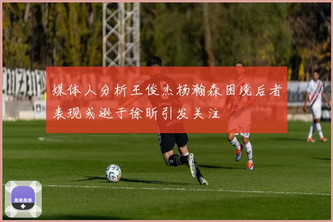 媒体人分析王俊杰杨瀚森困境后者表现或逊于徐昕引发关注