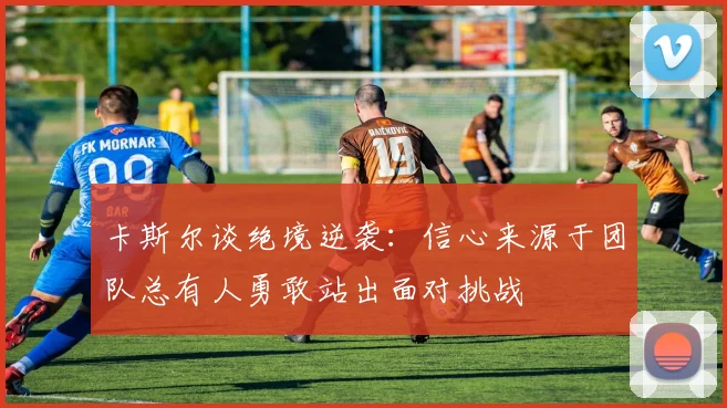 卡斯尔谈绝境逆袭：信心来源于团队总有人勇敢站出面对挑战