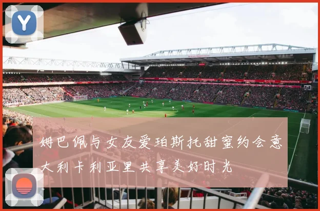 姆巴佩与女友爱珀斯托甜蜜约会意大利卡利亚里共享美好时光