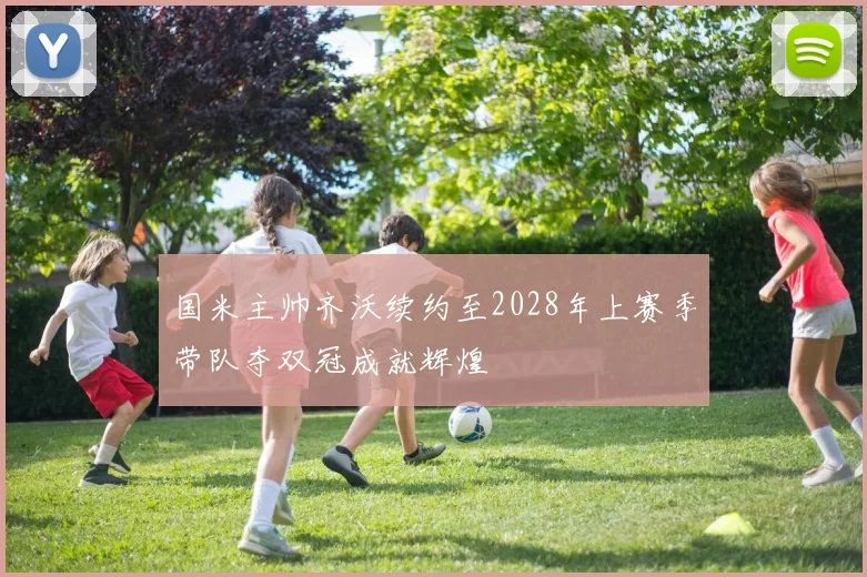 国米主帅齐沃续约至2028年上赛季带队夺双冠成就辉煌