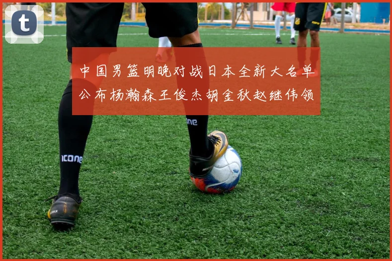 中国男篮明晚对战日本全新大名单公布杨瀚森王俊杰胡金秋赵继伟领衔出战