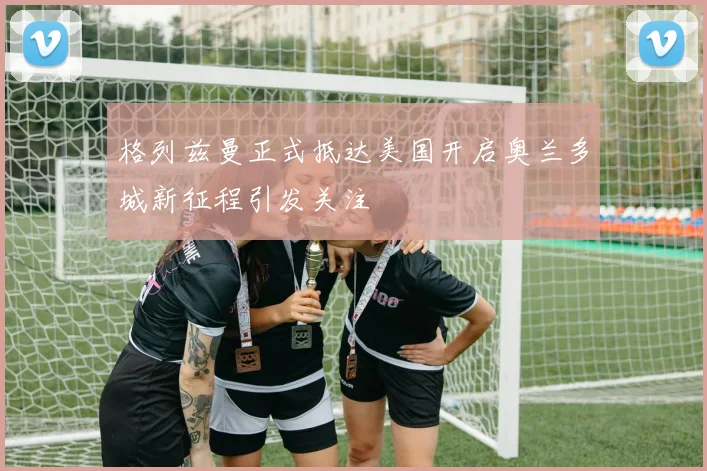 格列兹曼正式抵达美国开启奥兰多城新征程引发关注