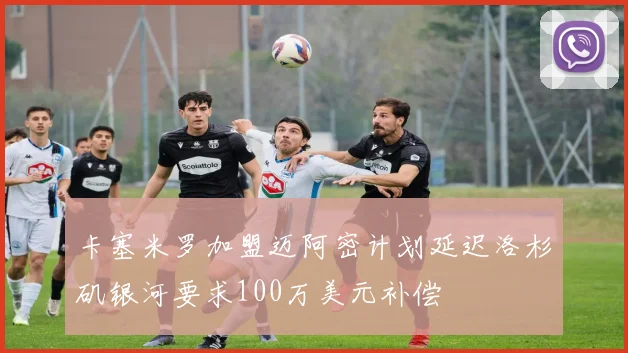 卡塞米罗加盟迈阿密计划延迟洛杉矶银河要求100万美元补偿