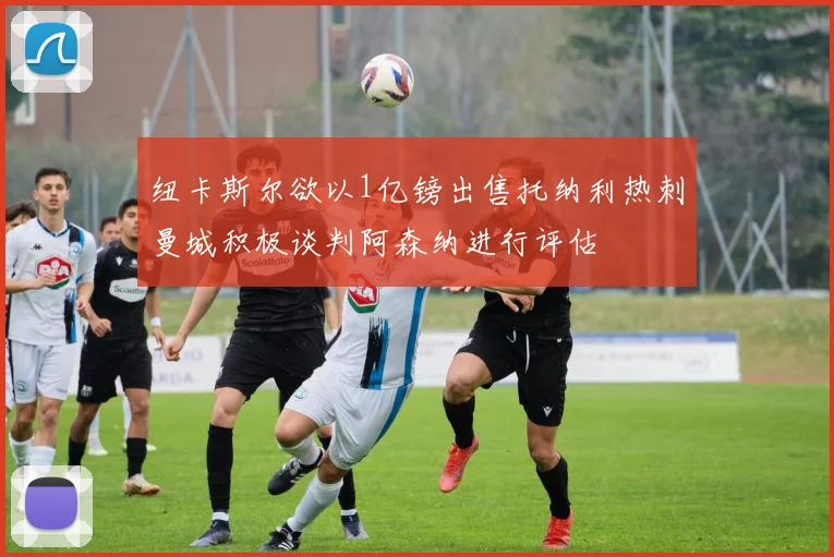 纽卡斯尔欲以1亿镑出售托纳利热刺曼城积极谈判阿森纳进行评估