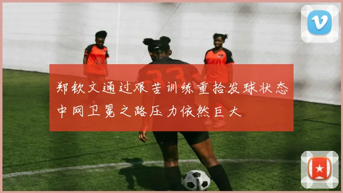 郑钦文通过艰苦训练重拾发球状态中网卫冕之路压力依然巨大