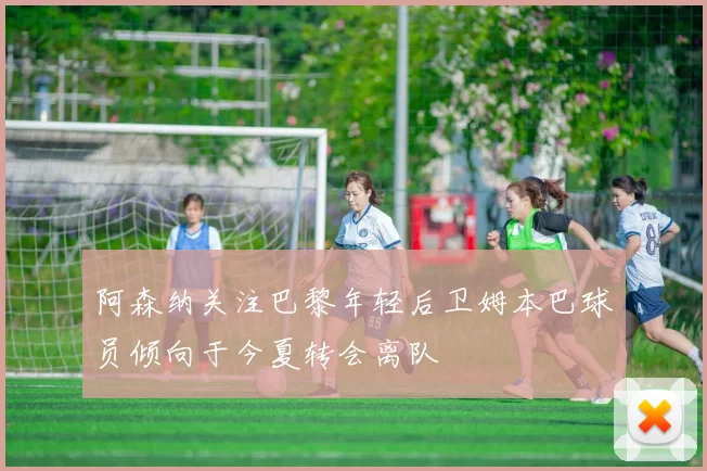 阿森纳关注巴黎年轻后卫姆本巴球员倾向于今夏转会离队