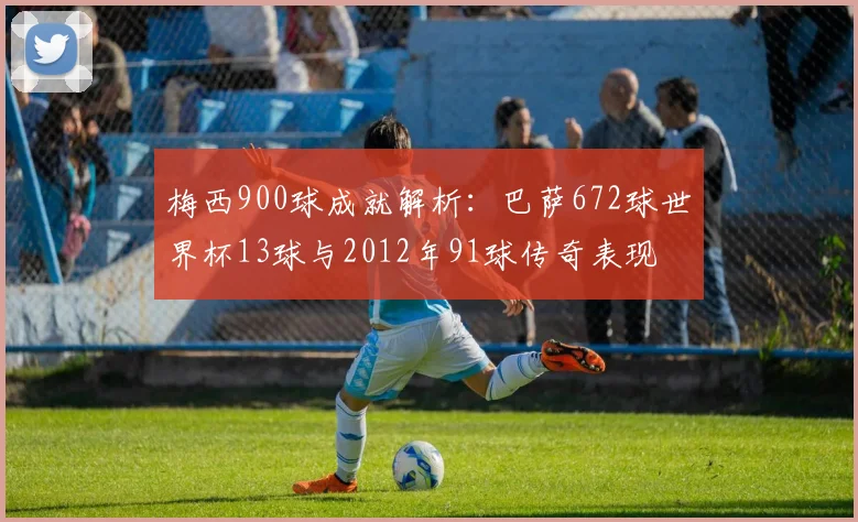 梅西900球成就解析：巴萨672球世界杯13球与2012年91球传奇表现