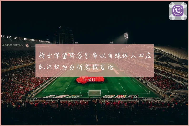 骑士保留阵容引争议自媒体人回应队记仅为分析总裁言论