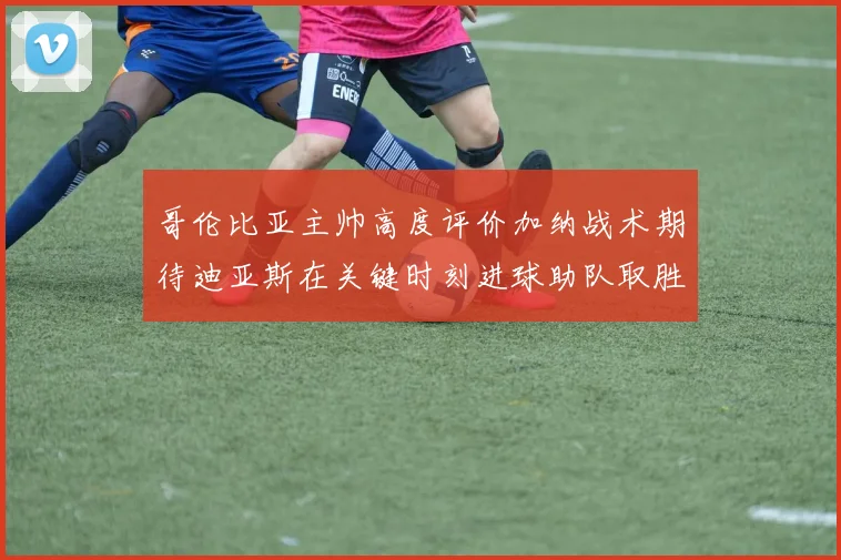 哥伦比亚主帅高度评价加纳战术期待迪亚斯在关键时刻进球助队取胜