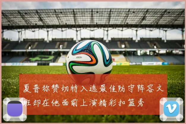 夏普称赞切特入选最佳防守阵容文班却在他面前上演精彩扣篮秀