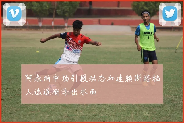 阿森纳中场引援动态加速赖斯搭档人选逐渐浮出水面
