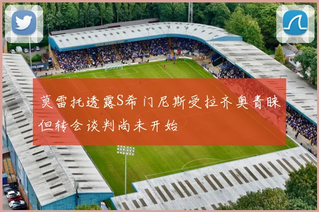 莫雷托透露S希门尼斯受拉齐奥青睐但转会谈判尚未开始