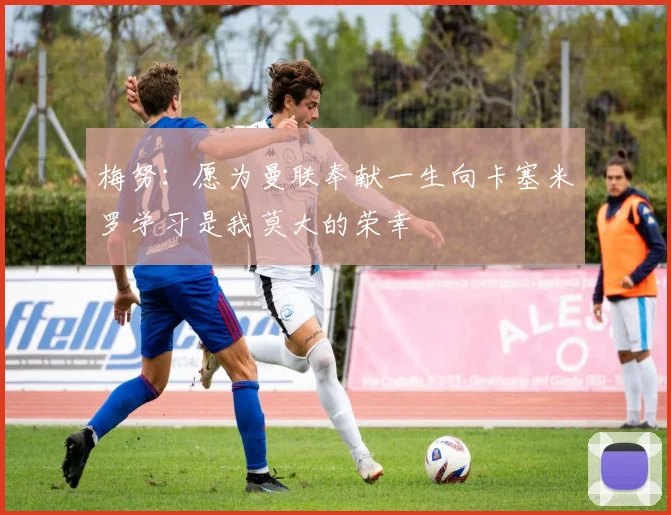 梅努：愿为曼联奉献一生向卡塞米罗学习是我莫大的荣幸