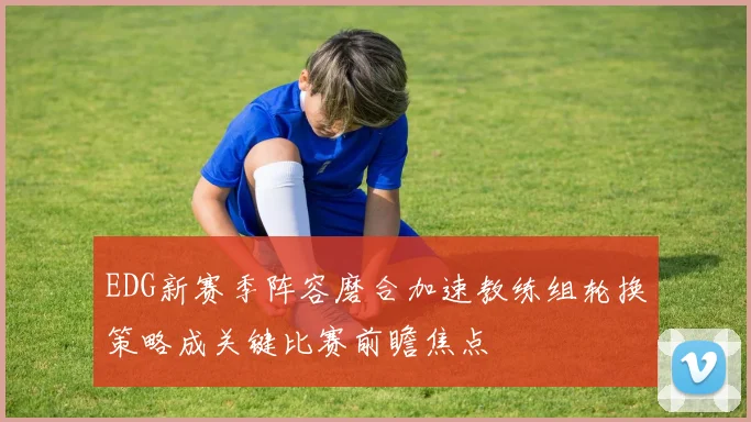 EDG新赛季阵容磨合加速教练组轮换策略成关键比赛前瞻焦点