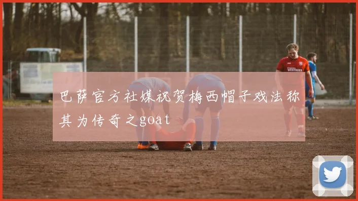 巴萨官方社媒祝贺梅西帽子戏法称其为传奇之goat