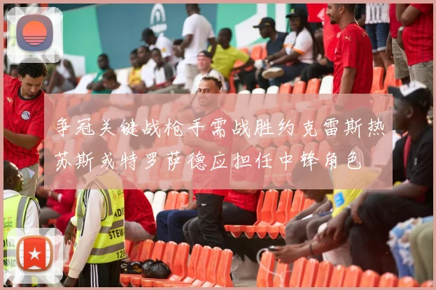 争冠关键战枪手需战胜约克雷斯热苏斯或特罗萨德应担任中锋角色