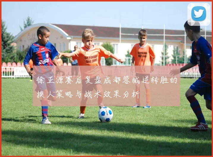 徐正源赛后复盘成都蓉城逆转胜的换人策略与战术效果分析