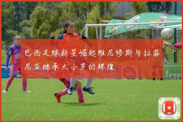 巴西足球新星崛起维尼修斯与拉菲尼亚继承大小罗的辉煌