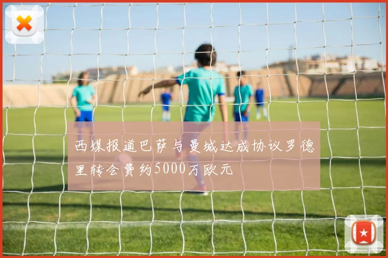 西媒报道巴萨与曼城达成协议罗德里转会费约5000万欧元