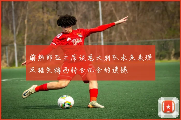 前热那亚主席谈意大利队未来表现及错失梅西转会机会的遗憾