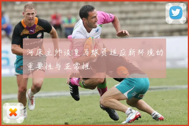 河床主帅谈皇马球员适应新环境的重要性与正常性