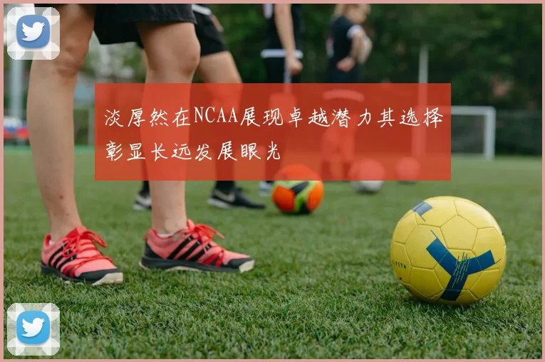 淡厚然在NCAA展现卓越潜力其选择彰显长远发展眼光