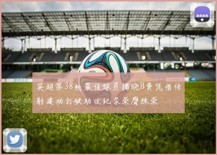 英超第38轮最佳球员揭晓B费凭借传射建功打破助攻纪录荣膺殊荣