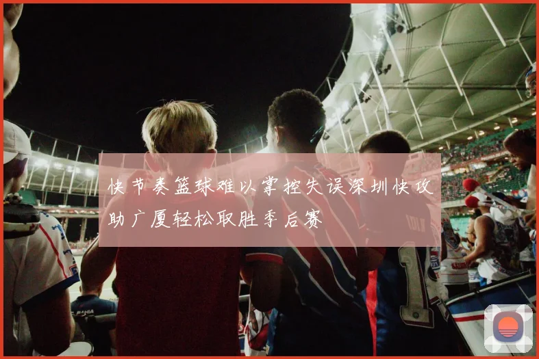 快节奏篮球难以掌控失误深圳快攻助广厦轻松取胜季后赛