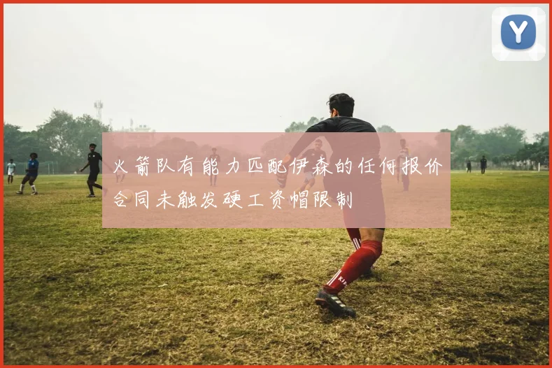 火箭队有能力匹配伊森的任何报价合同未触发硬工资帽限制