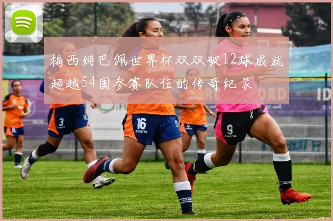 梅西姆巴佩世界杯双双破12球成就超越54国参赛队伍的传奇纪录