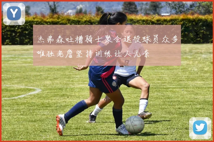 杰弗森吐槽骑士聚会退役球员众多唯独老詹坚持训练让人无奈