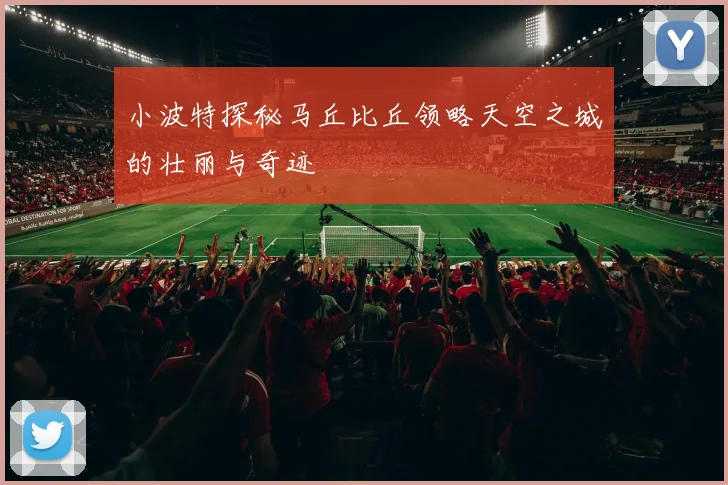 小波特探秘马丘比丘领略天空之城的壮丽与奇迹