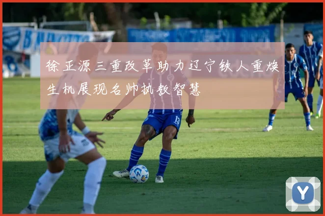徐正源三重改革助力辽宁铁人重焕生机展现名帅执教智慧